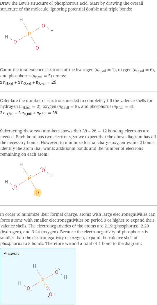 Draw the Lewis structure of phosphorous acid. Start by drawing the overall structure of the molecule, ignoring potential double and triple bonds:  Count the total valence electrons of the hydrogen (n_H, val = 1), oxygen (n_O, val = 6), and phosphorus (n_P, val = 5) atoms: 3 n_H, val + 3 n_O, val + n_P, val = 26 Calculate the number of electrons needed to completely fill the valence shells for hydrogen (n_H, full = 2), oxygen (n_O, full = 8), and phosphorus (n_P, full = 8): 3 n_H, full + 3 n_O, full + n_P, full = 38 Subtracting these two numbers shows that 38 - 26 = 12 bonding electrons are needed. Each bond has two electrons, so we expect that the above diagram has all the necessary bonds. However, to minimize formal charge oxygen wants 2 bonds. Identify the atom that wants additional bonds and the number of electrons remaining on each atom:  In order to minimize their formal charge, atoms with large electronegativities can force atoms with smaller electronegativities on period 3 or higher to expand their valence shells. The electronegativities of the atoms are 2.19 (phosphorus), 2.20 (hydrogen), and 3.44 (oxygen). Because the electronegativity of phosphorus is smaller than the electronegativity of oxygen, expand the valence shell of phosphorus to 5 bonds. Therefore we add a total of 1 bond to the diagram: Answer: |   | 