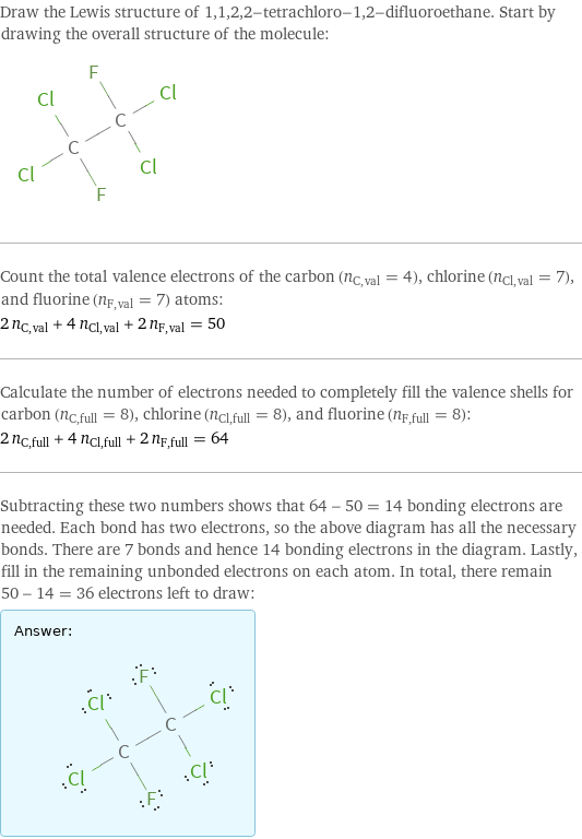 Draw the Lewis structure of 1, 1, 2, 2-tetrachloro-1, 2-difluoroethane. Start by drawing the overall structure of the molecule:  Count the total valence electrons of the carbon (n_C, val = 4), chlorine (n_Cl, val = 7), and fluorine (n_F, val = 7) atoms: 2 n_C, val + 4 n_Cl, val + 2 n_F, val = 50 Calculate the number of electrons needed to completely fill the valence shells for carbon (n_C, full = 8), chlorine (n_Cl, full = 8), and fluorine (n_F, full = 8): 2 n_C, full + 4 n_Cl, full + 2 n_F, full = 64 Subtracting these two numbers shows that 64 - 50 = 14 bonding electrons are needed. Each bond has two electrons, so the above diagram has all the necessary bonds. There are 7 bonds and hence 14 bonding electrons in the diagram. Lastly, fill in the remaining unbonded electrons on each atom. In total, there remain 50 - 14 = 36 electrons left to draw: Answer: |   | 