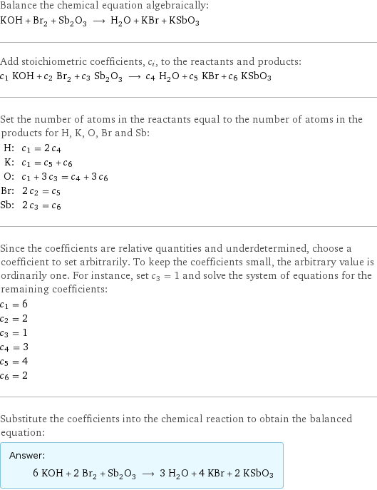 Balance the chemical equation algebraically: KOH + Br_2 + Sb_2O_3 ⟶ H_2O + KBr + KSbO3 Add stoichiometric coefficients, c_i, to the reactants and products: c_1 KOH + c_2 Br_2 + c_3 Sb_2O_3 ⟶ c_4 H_2O + c_5 KBr + c_6 KSbO3 Set the number of atoms in the reactants equal to the number of atoms in the products for H, K, O, Br and Sb: H: | c_1 = 2 c_4 K: | c_1 = c_5 + c_6 O: | c_1 + 3 c_3 = c_4 + 3 c_6 Br: | 2 c_2 = c_5 Sb: | 2 c_3 = c_6 Since the coefficients are relative quantities and underdetermined, choose a coefficient to set arbitrarily. To keep the coefficients small, the arbitrary value is ordinarily one. For instance, set c_3 = 1 and solve the system of equations for the remaining coefficients: c_1 = 6 c_2 = 2 c_3 = 1 c_4 = 3 c_5 = 4 c_6 = 2 Substitute the coefficients into the chemical reaction to obtain the balanced equation: Answer: |   | 6 KOH + 2 Br_2 + Sb_2O_3 ⟶ 3 H_2O + 4 KBr + 2 KSbO3