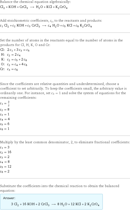 Balance the chemical equation algebraically: Cl_2 + KOH + CrCl_3 ⟶ H_2O + KCl + K_2CrO_4 Add stoichiometric coefficients, c_i, to the reactants and products: c_1 Cl_2 + c_2 KOH + c_3 CrCl_3 ⟶ c_4 H_2O + c_5 KCl + c_6 K_2CrO_4 Set the number of atoms in the reactants equal to the number of atoms in the products for Cl, H, K, O and Cr: Cl: | 2 c_1 + 3 c_3 = c_5 H: | c_2 = 2 c_4 K: | c_2 = c_5 + 2 c_6 O: | c_2 = c_4 + 4 c_6 Cr: | c_3 = c_6 Since the coefficients are relative quantities and underdetermined, choose a coefficient to set arbitrarily. To keep the coefficients small, the arbitrary value is ordinarily one. For instance, set c_3 = 1 and solve the system of equations for the remaining coefficients: c_1 = 3/2 c_2 = 8 c_3 = 1 c_4 = 4 c_5 = 6 c_6 = 1 Multiply by the least common denominator, 2, to eliminate fractional coefficients: c_1 = 3 c_2 = 16 c_3 = 2 c_4 = 8 c_5 = 12 c_6 = 2 Substitute the coefficients into the chemical reaction to obtain the balanced equation: Answer: |   | 3 Cl_2 + 16 KOH + 2 CrCl_3 ⟶ 8 H_2O + 12 KCl + 2 K_2CrO_4