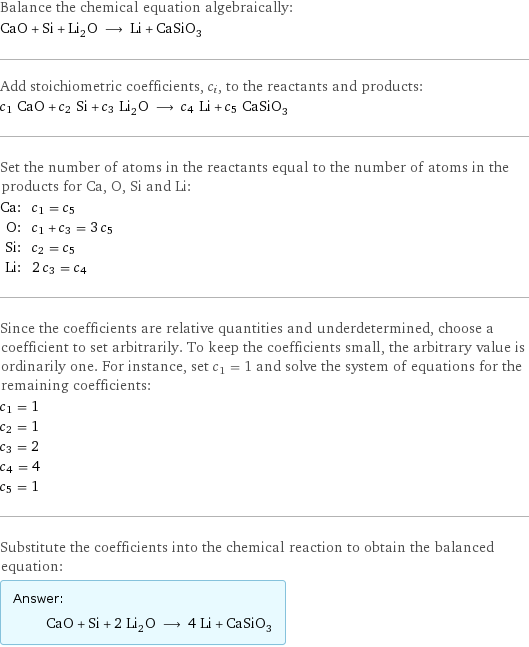 Balance the chemical equation algebraically: CaO + Si + Li_2O ⟶ Li + CaSiO_3 Add stoichiometric coefficients, c_i, to the reactants and products: c_1 CaO + c_2 Si + c_3 Li_2O ⟶ c_4 Li + c_5 CaSiO_3 Set the number of atoms in the reactants equal to the number of atoms in the products for Ca, O, Si and Li: Ca: | c_1 = c_5 O: | c_1 + c_3 = 3 c_5 Si: | c_2 = c_5 Li: | 2 c_3 = c_4 Since the coefficients are relative quantities and underdetermined, choose a coefficient to set arbitrarily. To keep the coefficients small, the arbitrary value is ordinarily one. For instance, set c_1 = 1 and solve the system of equations for the remaining coefficients: c_1 = 1 c_2 = 1 c_3 = 2 c_4 = 4 c_5 = 1 Substitute the coefficients into the chemical reaction to obtain the balanced equation: Answer: |   | CaO + Si + 2 Li_2O ⟶ 4 Li + CaSiO_3