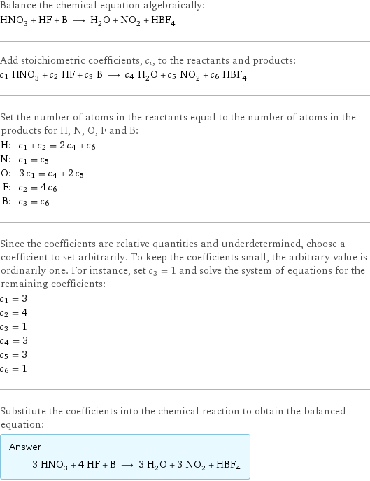 Balance the chemical equation algebraically: HNO_3 + HF + B ⟶ H_2O + NO_2 + HBF_4 Add stoichiometric coefficients, c_i, to the reactants and products: c_1 HNO_3 + c_2 HF + c_3 B ⟶ c_4 H_2O + c_5 NO_2 + c_6 HBF_4 Set the number of atoms in the reactants equal to the number of atoms in the products for H, N, O, F and B: H: | c_1 + c_2 = 2 c_4 + c_6 N: | c_1 = c_5 O: | 3 c_1 = c_4 + 2 c_5 F: | c_2 = 4 c_6 B: | c_3 = c_6 Since the coefficients are relative quantities and underdetermined, choose a coefficient to set arbitrarily. To keep the coefficients small, the arbitrary value is ordinarily one. For instance, set c_3 = 1 and solve the system of equations for the remaining coefficients: c_1 = 3 c_2 = 4 c_3 = 1 c_4 = 3 c_5 = 3 c_6 = 1 Substitute the coefficients into the chemical reaction to obtain the balanced equation: Answer: |   | 3 HNO_3 + 4 HF + B ⟶ 3 H_2O + 3 NO_2 + HBF_4