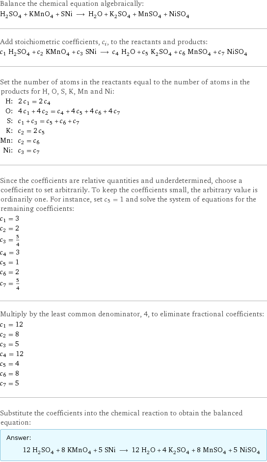 Balance the chemical equation algebraically: H_2SO_4 + KMnO_4 + SNi ⟶ H_2O + K_2SO_4 + MnSO_4 + NiSO_4 Add stoichiometric coefficients, c_i, to the reactants and products: c_1 H_2SO_4 + c_2 KMnO_4 + c_3 SNi ⟶ c_4 H_2O + c_5 K_2SO_4 + c_6 MnSO_4 + c_7 NiSO_4 Set the number of atoms in the reactants equal to the number of atoms in the products for H, O, S, K, Mn and Ni: H: | 2 c_1 = 2 c_4 O: | 4 c_1 + 4 c_2 = c_4 + 4 c_5 + 4 c_6 + 4 c_7 S: | c_1 + c_3 = c_5 + c_6 + c_7 K: | c_2 = 2 c_5 Mn: | c_2 = c_6 Ni: | c_3 = c_7 Since the coefficients are relative quantities and underdetermined, choose a coefficient to set arbitrarily. To keep the coefficients small, the arbitrary value is ordinarily one. For instance, set c_5 = 1 and solve the system of equations for the remaining coefficients: c_1 = 3 c_2 = 2 c_3 = 5/4 c_4 = 3 c_5 = 1 c_6 = 2 c_7 = 5/4 Multiply by the least common denominator, 4, to eliminate fractional coefficients: c_1 = 12 c_2 = 8 c_3 = 5 c_4 = 12 c_5 = 4 c_6 = 8 c_7 = 5 Substitute the coefficients into the chemical reaction to obtain the balanced equation: Answer: |   | 12 H_2SO_4 + 8 KMnO_4 + 5 SNi ⟶ 12 H_2O + 4 K_2SO_4 + 8 MnSO_4 + 5 NiSO_4