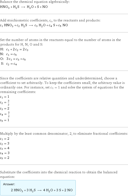 Balance the chemical equation algebraically: HNO_3 + H_2S ⟶ H_2O + S + NO Add stoichiometric coefficients, c_i, to the reactants and products: c_1 HNO_3 + c_2 H_2S ⟶ c_3 H_2O + c_4 S + c_5 NO Set the number of atoms in the reactants equal to the number of atoms in the products for H, N, O and S: H: | c_1 + 2 c_2 = 2 c_3 N: | c_1 = c_5 O: | 3 c_1 = c_3 + c_5 S: | c_2 = c_4 Since the coefficients are relative quantities and underdetermined, choose a coefficient to set arbitrarily. To keep the coefficients small, the arbitrary value is ordinarily one. For instance, set c_1 = 1 and solve the system of equations for the remaining coefficients: c_1 = 1 c_2 = 3/2 c_3 = 2 c_4 = 3/2 c_5 = 1 Multiply by the least common denominator, 2, to eliminate fractional coefficients: c_1 = 2 c_2 = 3 c_3 = 4 c_4 = 3 c_5 = 2 Substitute the coefficients into the chemical reaction to obtain the balanced equation: Answer: |   | 2 HNO_3 + 3 H_2S ⟶ 4 H_2O + 3 S + 2 NO