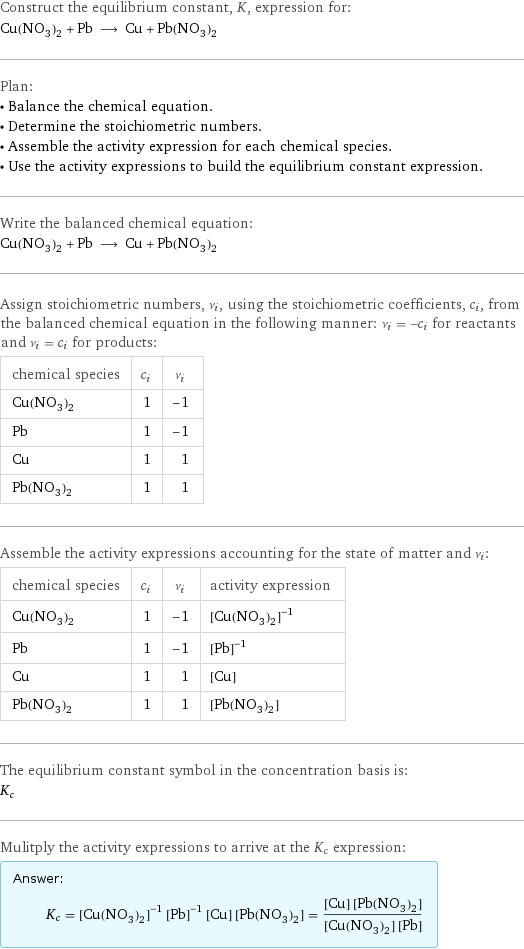 Construct the equilibrium constant, K, expression for: Cu(NO_3)_2 + Pb ⟶ Cu + Pb(NO_3)_2 Plan: • Balance the chemical equation. • Determine the stoichiometric numbers. • Assemble the activity expression for each chemical species. • Use the activity expressions to build the equilibrium constant expression. Write the balanced chemical equation: Cu(NO_3)_2 + Pb ⟶ Cu + Pb(NO_3)_2 Assign stoichiometric numbers, ν_i, using the stoichiometric coefficients, c_i, from the balanced chemical equation in the following manner: ν_i = -c_i for reactants and ν_i = c_i for products: chemical species | c_i | ν_i Cu(NO_3)_2 | 1 | -1 Pb | 1 | -1 Cu | 1 | 1 Pb(NO_3)_2 | 1 | 1 Assemble the activity expressions accounting for the state of matter and ν_i: chemical species | c_i | ν_i | activity expression Cu(NO_3)_2 | 1 | -1 | ([Cu(NO3)2])^(-1) Pb | 1 | -1 | ([Pb])^(-1) Cu | 1 | 1 | [Cu] Pb(NO_3)_2 | 1 | 1 | [Pb(NO3)2] The equilibrium constant symbol in the concentration basis is: K_c Mulitply the activity expressions to arrive at the K_c expression: Answer: |   | K_c = ([Cu(NO3)2])^(-1) ([Pb])^(-1) [Cu] [Pb(NO3)2] = ([Cu] [Pb(NO3)2])/([Cu(NO3)2] [Pb])