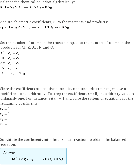 Balance the chemical equation algebraically: KCl + AgNO_3 ⟶ ClNO3 + KAg Add stoichiometric coefficients, c_i, to the reactants and products: c_1 KCl + c_2 AgNO_3 ⟶ c_3 ClNO3 + c_4 KAg Set the number of atoms in the reactants equal to the number of atoms in the products for Cl, K, Ag, N and O: Cl: | c_1 = c_3 K: | c_1 = c_4 Ag: | c_2 = c_4 N: | c_2 = c_3 O: | 3 c_2 = 3 c_3 Since the coefficients are relative quantities and underdetermined, choose a coefficient to set arbitrarily. To keep the coefficients small, the arbitrary value is ordinarily one. For instance, set c_1 = 1 and solve the system of equations for the remaining coefficients: c_1 = 1 c_2 = 1 c_3 = 1 c_4 = 1 Substitute the coefficients into the chemical reaction to obtain the balanced equation: Answer: |   | KCl + AgNO_3 ⟶ ClNO3 + KAg