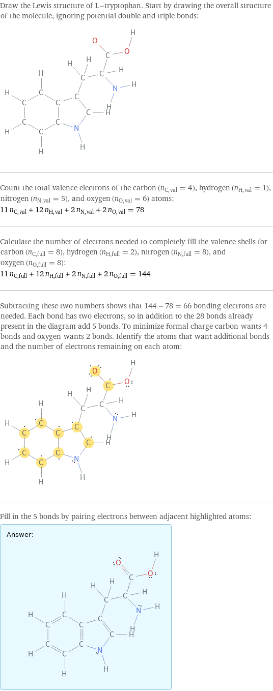 Draw the Lewis structure of L-tryptophan. Start by drawing the overall structure of the molecule, ignoring potential double and triple bonds:  Count the total valence electrons of the carbon (n_C, val = 4), hydrogen (n_H, val = 1), nitrogen (n_N, val = 5), and oxygen (n_O, val = 6) atoms: 11 n_C, val + 12 n_H, val + 2 n_N, val + 2 n_O, val = 78 Calculate the number of electrons needed to completely fill the valence shells for carbon (n_C, full = 8), hydrogen (n_H, full = 2), nitrogen (n_N, full = 8), and oxygen (n_O, full = 8): 11 n_C, full + 12 n_H, full + 2 n_N, full + 2 n_O, full = 144 Subtracting these two numbers shows that 144 - 78 = 66 bonding electrons are needed. Each bond has two electrons, so in addition to the 28 bonds already present in the diagram add 5 bonds. To minimize formal charge carbon wants 4 bonds and oxygen wants 2 bonds. Identify the atoms that want additional bonds and the number of electrons remaining on each atom:  Fill in the 5 bonds by pairing electrons between adjacent highlighted atoms: Answer: |   | 