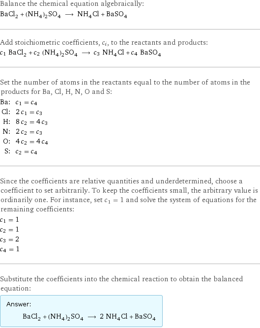 Balance the chemical equation algebraically: BaCl_2 + (NH_4)_2SO_4 ⟶ NH_4Cl + BaSO_4 Add stoichiometric coefficients, c_i, to the reactants and products: c_1 BaCl_2 + c_2 (NH_4)_2SO_4 ⟶ c_3 NH_4Cl + c_4 BaSO_4 Set the number of atoms in the reactants equal to the number of atoms in the products for Ba, Cl, H, N, O and S: Ba: | c_1 = c_4 Cl: | 2 c_1 = c_3 H: | 8 c_2 = 4 c_3 N: | 2 c_2 = c_3 O: | 4 c_2 = 4 c_4 S: | c_2 = c_4 Since the coefficients are relative quantities and underdetermined, choose a coefficient to set arbitrarily. To keep the coefficients small, the arbitrary value is ordinarily one. For instance, set c_1 = 1 and solve the system of equations for the remaining coefficients: c_1 = 1 c_2 = 1 c_3 = 2 c_4 = 1 Substitute the coefficients into the chemical reaction to obtain the balanced equation: Answer: |   | BaCl_2 + (NH_4)_2SO_4 ⟶ 2 NH_4Cl + BaSO_4