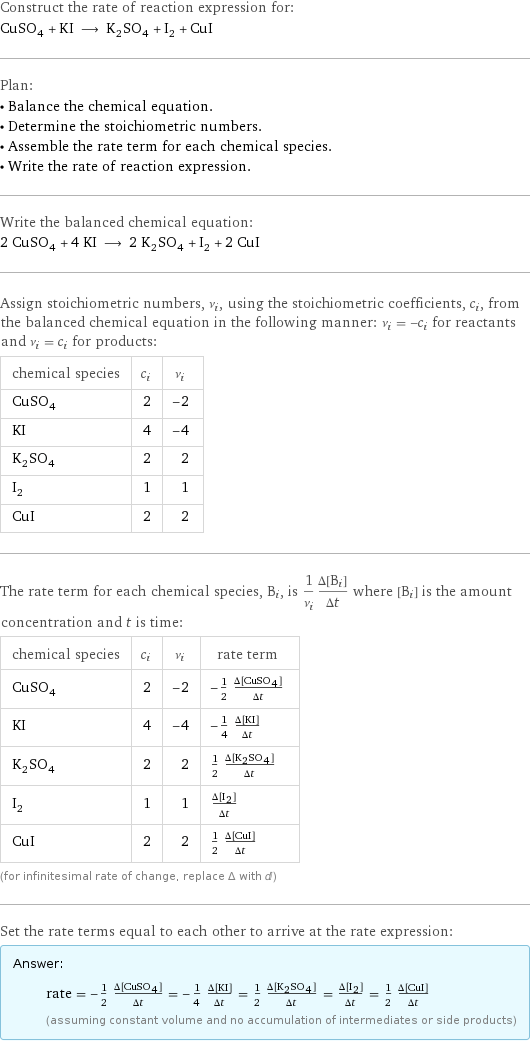 Construct the rate of reaction expression for: CuSO_4 + KI ⟶ K_2SO_4 + I_2 + CuI Plan: • Balance the chemical equation. • Determine the stoichiometric numbers. • Assemble the rate term for each chemical species. • Write the rate of reaction expression. Write the balanced chemical equation: 2 CuSO_4 + 4 KI ⟶ 2 K_2SO_4 + I_2 + 2 CuI Assign stoichiometric numbers, ν_i, using the stoichiometric coefficients, c_i, from the balanced chemical equation in the following manner: ν_i = -c_i for reactants and ν_i = c_i for products: chemical species | c_i | ν_i CuSO_4 | 2 | -2 KI | 4 | -4 K_2SO_4 | 2 | 2 I_2 | 1 | 1 CuI | 2 | 2 The rate term for each chemical species, B_i, is 1/ν_i(Δ[B_i])/(Δt) where [B_i] is the amount concentration and t is time: chemical species | c_i | ν_i | rate term CuSO_4 | 2 | -2 | -1/2 (Δ[CuSO4])/(Δt) KI | 4 | -4 | -1/4 (Δ[KI])/(Δt) K_2SO_4 | 2 | 2 | 1/2 (Δ[K2SO4])/(Δt) I_2 | 1 | 1 | (Δ[I2])/(Δt) CuI | 2 | 2 | 1/2 (Δ[CuI])/(Δt) (for infinitesimal rate of change, replace Δ with d) Set the rate terms equal to each other to arrive at the rate expression: Answer: |   | rate = -1/2 (Δ[CuSO4])/(Δt) = -1/4 (Δ[KI])/(Δt) = 1/2 (Δ[K2SO4])/(Δt) = (Δ[I2])/(Δt) = 1/2 (Δ[CuI])/(Δt) (assuming constant volume and no accumulation of intermediates or side products)