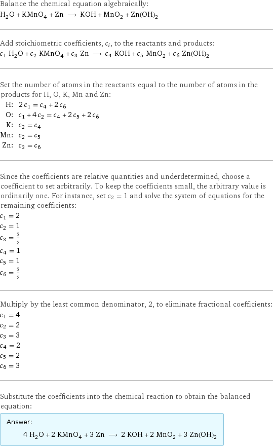 Balance the chemical equation algebraically: H_2O + KMnO_4 + Zn ⟶ KOH + MnO_2 + Zn(OH)_2 Add stoichiometric coefficients, c_i, to the reactants and products: c_1 H_2O + c_2 KMnO_4 + c_3 Zn ⟶ c_4 KOH + c_5 MnO_2 + c_6 Zn(OH)_2 Set the number of atoms in the reactants equal to the number of atoms in the products for H, O, K, Mn and Zn: H: | 2 c_1 = c_4 + 2 c_6 O: | c_1 + 4 c_2 = c_4 + 2 c_5 + 2 c_6 K: | c_2 = c_4 Mn: | c_2 = c_5 Zn: | c_3 = c_6 Since the coefficients are relative quantities and underdetermined, choose a coefficient to set arbitrarily. To keep the coefficients small, the arbitrary value is ordinarily one. For instance, set c_2 = 1 and solve the system of equations for the remaining coefficients: c_1 = 2 c_2 = 1 c_3 = 3/2 c_4 = 1 c_5 = 1 c_6 = 3/2 Multiply by the least common denominator, 2, to eliminate fractional coefficients: c_1 = 4 c_2 = 2 c_3 = 3 c_4 = 2 c_5 = 2 c_6 = 3 Substitute the coefficients into the chemical reaction to obtain the balanced equation: Answer: |   | 4 H_2O + 2 KMnO_4 + 3 Zn ⟶ 2 KOH + 2 MnO_2 + 3 Zn(OH)_2