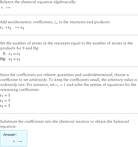 Balance the chemical equation algebraically:  + ⟶  Add stoichiometric coefficients, c_i, to the reactants and products: c_1 + c_2 ⟶ c_3  Set the number of atoms in the reactants equal to the number of atoms in the products for S and Hg: S: | c_1 = c_3 Hg: | c_2 = c_3 Since the coefficients are relative quantities and underdetermined, choose a coefficient to set arbitrarily. To keep the coefficients small, the arbitrary value is ordinarily one. For instance, set c_1 = 1 and solve the system of equations for the remaining coefficients: c_1 = 1 c_2 = 1 c_3 = 1 Substitute the coefficients into the chemical reaction to obtain the balanced equation: Answer: |   | + ⟶ 