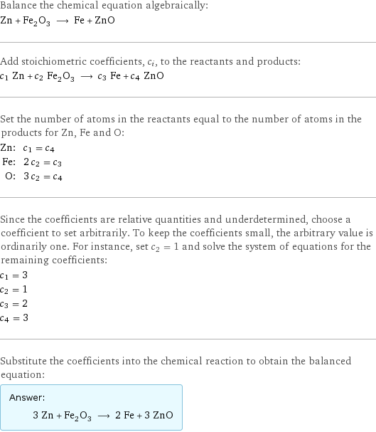 Balance the chemical equation algebraically: Zn + Fe_2O_3 ⟶ Fe + ZnO Add stoichiometric coefficients, c_i, to the reactants and products: c_1 Zn + c_2 Fe_2O_3 ⟶ c_3 Fe + c_4 ZnO Set the number of atoms in the reactants equal to the number of atoms in the products for Zn, Fe and O: Zn: | c_1 = c_4 Fe: | 2 c_2 = c_3 O: | 3 c_2 = c_4 Since the coefficients are relative quantities and underdetermined, choose a coefficient to set arbitrarily. To keep the coefficients small, the arbitrary value is ordinarily one. For instance, set c_2 = 1 and solve the system of equations for the remaining coefficients: c_1 = 3 c_2 = 1 c_3 = 2 c_4 = 3 Substitute the coefficients into the chemical reaction to obtain the balanced equation: Answer: |   | 3 Zn + Fe_2O_3 ⟶ 2 Fe + 3 ZnO