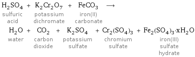 H_2SO_4 sulfuric acid + K_2Cr_2O_7 potassium dichromate + FeCO_3 iron(II) carbonate ⟶ H_2O water + CO_2 carbon dioxide + K_2SO_4 potassium sulfate + Cr_2(SO_4)_3 chromium sulfate + Fe_2(SO_4)_3·xH_2O iron(III) sulfate hydrate