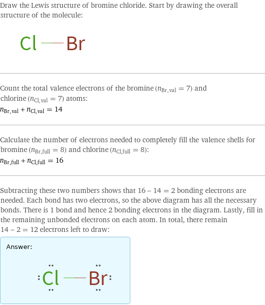 Draw the Lewis structure of bromine chloride. Start by drawing the overall structure of the molecule:  Count the total valence electrons of the bromine (n_Br, val = 7) and chlorine (n_Cl, val = 7) atoms: n_Br, val + n_Cl, val = 14 Calculate the number of electrons needed to completely fill the valence shells for bromine (n_Br, full = 8) and chlorine (n_Cl, full = 8): n_Br, full + n_Cl, full = 16 Subtracting these two numbers shows that 16 - 14 = 2 bonding electrons are needed. Each bond has two electrons, so the above diagram has all the necessary bonds. There is 1 bond and hence 2 bonding electrons in the diagram. Lastly, fill in the remaining unbonded electrons on each atom. In total, there remain 14 - 2 = 12 electrons left to draw: Answer: |   | 