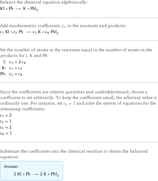 Balance the chemical equation algebraically: KI + Pb ⟶ K + PbI_2 Add stoichiometric coefficients, c_i, to the reactants and products: c_1 KI + c_2 Pb ⟶ c_3 K + c_4 PbI_2 Set the number of atoms in the reactants equal to the number of atoms in the products for I, K and Pb: I: | c_1 = 2 c_4 K: | c_1 = c_3 Pb: | c_2 = c_4 Since the coefficients are relative quantities and underdetermined, choose a coefficient to set arbitrarily. To keep the coefficients small, the arbitrary value is ordinarily one. For instance, set c_2 = 1 and solve the system of equations for the remaining coefficients: c_1 = 2 c_2 = 1 c_3 = 2 c_4 = 1 Substitute the coefficients into the chemical reaction to obtain the balanced equation: Answer: |   | 2 KI + Pb ⟶ 2 K + PbI_2