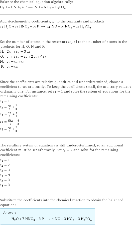 Balance the chemical equation algebraically: H_2O + HNO_3 + P ⟶ NO + NO_2 + H_3PO_4 Add stoichiometric coefficients, c_i, to the reactants and products: c_1 H_2O + c_2 HNO_3 + c_3 P ⟶ c_4 NO + c_5 NO_2 + c_6 H_3PO_4 Set the number of atoms in the reactants equal to the number of atoms in the products for H, O, N and P: H: | 2 c_1 + c_2 = 3 c_6 O: | c_1 + 3 c_2 = c_4 + 2 c_5 + 4 c_6 N: | c_2 = c_4 + c_5 P: | c_3 = c_6 Since the coefficients are relative quantities and underdetermined, choose a coefficient to set arbitrarily. To keep the coefficients small, the arbitrary value is ordinarily one. For instance, set c_1 = 1 and solve the system of equations for the remaining coefficients: c_1 = 1 c_3 = c_2/3 + 2/3 c_4 = c_2/3 + 5/3 c_5 = (2 c_2)/3 - 5/3 c_6 = c_2/3 + 2/3 The resulting system of equations is still underdetermined, so an additional coefficient must be set arbitrarily. Set c_2 = 7 and solve for the remaining coefficients: c_1 = 1 c_2 = 7 c_3 = 3 c_4 = 4 c_5 = 3 c_6 = 3 Substitute the coefficients into the chemical reaction to obtain the balanced equation: Answer: |   | H_2O + 7 HNO_3 + 3 P ⟶ 4 NO + 3 NO_2 + 3 H_3PO_4