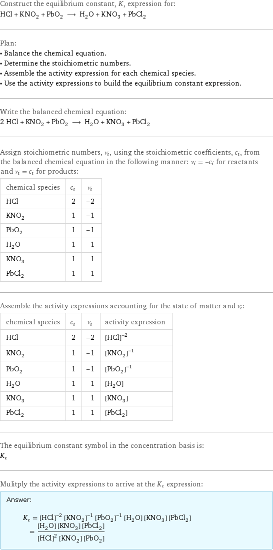 Construct the equilibrium constant, K, expression for: HCl + KNO_2 + PbO_2 ⟶ H_2O + KNO_3 + PbCl_2 Plan: • Balance the chemical equation. • Determine the stoichiometric numbers. • Assemble the activity expression for each chemical species. • Use the activity expressions to build the equilibrium constant expression. Write the balanced chemical equation: 2 HCl + KNO_2 + PbO_2 ⟶ H_2O + KNO_3 + PbCl_2 Assign stoichiometric numbers, ν_i, using the stoichiometric coefficients, c_i, from the balanced chemical equation in the following manner: ν_i = -c_i for reactants and ν_i = c_i for products: chemical species | c_i | ν_i HCl | 2 | -2 KNO_2 | 1 | -1 PbO_2 | 1 | -1 H_2O | 1 | 1 KNO_3 | 1 | 1 PbCl_2 | 1 | 1 Assemble the activity expressions accounting for the state of matter and ν_i: chemical species | c_i | ν_i | activity expression HCl | 2 | -2 | ([HCl])^(-2) KNO_2 | 1 | -1 | ([KNO2])^(-1) PbO_2 | 1 | -1 | ([PbO2])^(-1) H_2O | 1 | 1 | [H2O] KNO_3 | 1 | 1 | [KNO3] PbCl_2 | 1 | 1 | [PbCl2] The equilibrium constant symbol in the concentration basis is: K_c Mulitply the activity expressions to arrive at the K_c expression: Answer: |   | K_c = ([HCl])^(-2) ([KNO2])^(-1) ([PbO2])^(-1) [H2O] [KNO3] [PbCl2] = ([H2O] [KNO3] [PbCl2])/(([HCl])^2 [KNO2] [PbO2])