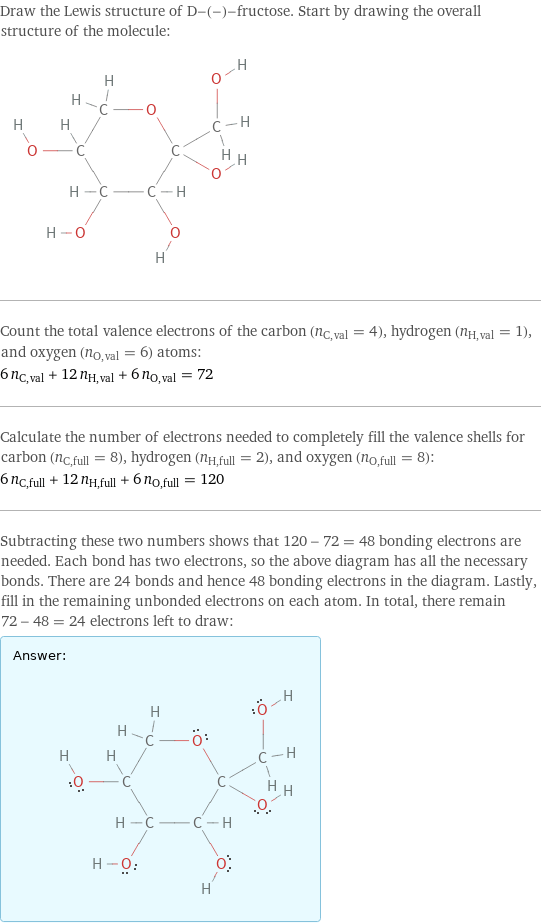 Draw the Lewis structure of D-(-)-fructose. Start by drawing the overall structure of the molecule:  Count the total valence electrons of the carbon (n_C, val = 4), hydrogen (n_H, val = 1), and oxygen (n_O, val = 6) atoms: 6 n_C, val + 12 n_H, val + 6 n_O, val = 72 Calculate the number of electrons needed to completely fill the valence shells for carbon (n_C, full = 8), hydrogen (n_H, full = 2), and oxygen (n_O, full = 8): 6 n_C, full + 12 n_H, full + 6 n_O, full = 120 Subtracting these two numbers shows that 120 - 72 = 48 bonding electrons are needed. Each bond has two electrons, so the above diagram has all the necessary bonds. There are 24 bonds and hence 48 bonding electrons in the diagram. Lastly, fill in the remaining unbonded electrons on each atom. In total, there remain 72 - 48 = 24 electrons left to draw: Answer: |   | 