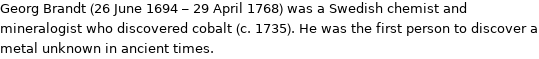 Georg Brandt (26 June 1694 - 29 April 1768) was a Swedish chemist and mineralogist who discovered cobalt (c. 1735). He was the first person to discover a metal unknown in ancient times.