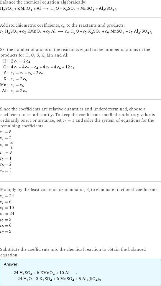 Balance the chemical equation algebraically: H_2SO_4 + KMnO_4 + Al ⟶ H_2O + K_2SO_4 + MnSO_4 + Al_2(SO_4)_3 Add stoichiometric coefficients, c_i, to the reactants and products: c_1 H_2SO_4 + c_2 KMnO_4 + c_3 Al ⟶ c_4 H_2O + c_5 K_2SO_4 + c_6 MnSO_4 + c_7 Al_2(SO_4)_3 Set the number of atoms in the reactants equal to the number of atoms in the products for H, O, S, K, Mn and Al: H: | 2 c_1 = 2 c_4 O: | 4 c_1 + 4 c_2 = c_4 + 4 c_5 + 4 c_6 + 12 c_7 S: | c_1 = c_5 + c_6 + 3 c_7 K: | c_2 = 2 c_5 Mn: | c_2 = c_6 Al: | c_3 = 2 c_7 Since the coefficients are relative quantities and underdetermined, choose a coefficient to set arbitrarily. To keep the coefficients small, the arbitrary value is ordinarily one. For instance, set c_5 = 1 and solve the system of equations for the remaining coefficients: c_1 = 8 c_2 = 2 c_3 = 10/3 c_4 = 8 c_5 = 1 c_6 = 2 c_7 = 5/3 Multiply by the least common denominator, 3, to eliminate fractional coefficients: c_1 = 24 c_2 = 6 c_3 = 10 c_4 = 24 c_5 = 3 c_6 = 6 c_7 = 5 Substitute the coefficients into the chemical reaction to obtain the balanced equation: Answer: |   | 24 H_2SO_4 + 6 KMnO_4 + 10 Al ⟶ 24 H_2O + 3 K_2SO_4 + 6 MnSO_4 + 5 Al_2(SO_4)_3