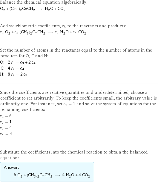 Balance the chemical equation algebraically: O_2 + (CH_3)_2C=CH_2 ⟶ H_2O + CO_2 Add stoichiometric coefficients, c_i, to the reactants and products: c_1 O_2 + c_2 (CH_3)_2C=CH_2 ⟶ c_3 H_2O + c_4 CO_2 Set the number of atoms in the reactants equal to the number of atoms in the products for O, C and H: O: | 2 c_1 = c_3 + 2 c_4 C: | 4 c_2 = c_4 H: | 8 c_2 = 2 c_3 Since the coefficients are relative quantities and underdetermined, choose a coefficient to set arbitrarily. To keep the coefficients small, the arbitrary value is ordinarily one. For instance, set c_2 = 1 and solve the system of equations for the remaining coefficients: c_1 = 6 c_2 = 1 c_3 = 4 c_4 = 4 Substitute the coefficients into the chemical reaction to obtain the balanced equation: Answer: |   | 6 O_2 + (CH_3)_2C=CH_2 ⟶ 4 H_2O + 4 CO_2