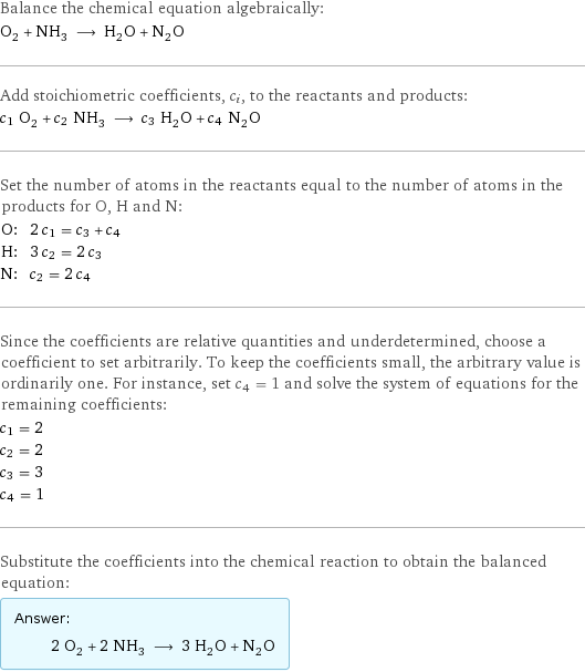 Balance the chemical equation algebraically: O_2 + NH_3 ⟶ H_2O + N_2O Add stoichiometric coefficients, c_i, to the reactants and products: c_1 O_2 + c_2 NH_3 ⟶ c_3 H_2O + c_4 N_2O Set the number of atoms in the reactants equal to the number of atoms in the products for O, H and N: O: | 2 c_1 = c_3 + c_4 H: | 3 c_2 = 2 c_3 N: | c_2 = 2 c_4 Since the coefficients are relative quantities and underdetermined, choose a coefficient to set arbitrarily. To keep the coefficients small, the arbitrary value is ordinarily one. For instance, set c_4 = 1 and solve the system of equations for the remaining coefficients: c_1 = 2 c_2 = 2 c_3 = 3 c_4 = 1 Substitute the coefficients into the chemical reaction to obtain the balanced equation: Answer: |   | 2 O_2 + 2 NH_3 ⟶ 3 H_2O + N_2O