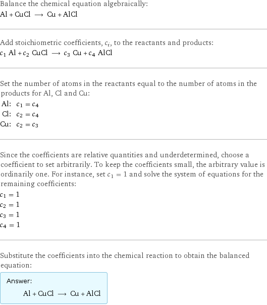 Balance the chemical equation algebraically: Al + CuCl ⟶ Cu + AlCl Add stoichiometric coefficients, c_i, to the reactants and products: c_1 Al + c_2 CuCl ⟶ c_3 Cu + c_4 AlCl Set the number of atoms in the reactants equal to the number of atoms in the products for Al, Cl and Cu: Al: | c_1 = c_4 Cl: | c_2 = c_4 Cu: | c_2 = c_3 Since the coefficients are relative quantities and underdetermined, choose a coefficient to set arbitrarily. To keep the coefficients small, the arbitrary value is ordinarily one. For instance, set c_1 = 1 and solve the system of equations for the remaining coefficients: c_1 = 1 c_2 = 1 c_3 = 1 c_4 = 1 Substitute the coefficients into the chemical reaction to obtain the balanced equation: Answer: |   | Al + CuCl ⟶ Cu + AlCl