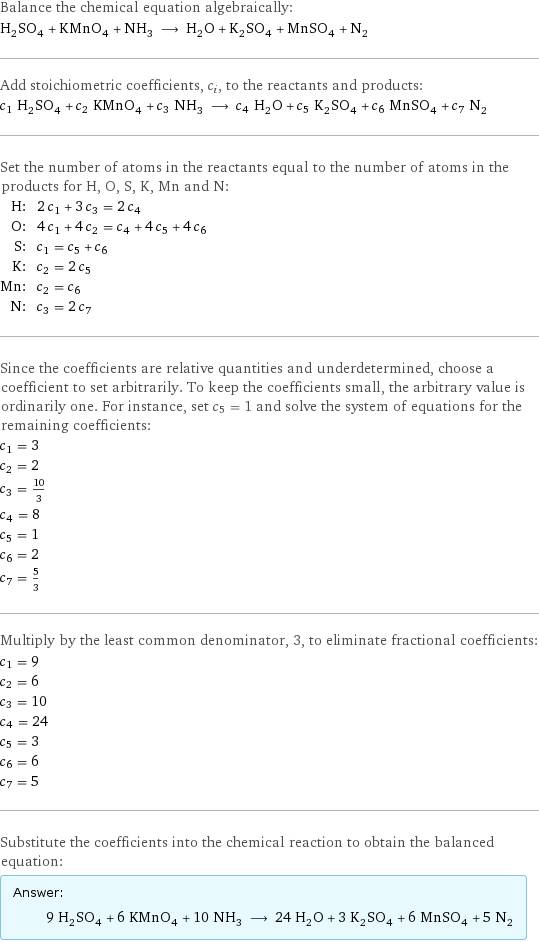 Balance the chemical equation algebraically: H_2SO_4 + KMnO_4 + NH_3 ⟶ H_2O + K_2SO_4 + MnSO_4 + N_2 Add stoichiometric coefficients, c_i, to the reactants and products: c_1 H_2SO_4 + c_2 KMnO_4 + c_3 NH_3 ⟶ c_4 H_2O + c_5 K_2SO_4 + c_6 MnSO_4 + c_7 N_2 Set the number of atoms in the reactants equal to the number of atoms in the products for H, O, S, K, Mn and N: H: | 2 c_1 + 3 c_3 = 2 c_4 O: | 4 c_1 + 4 c_2 = c_4 + 4 c_5 + 4 c_6 S: | c_1 = c_5 + c_6 K: | c_2 = 2 c_5 Mn: | c_2 = c_6 N: | c_3 = 2 c_7 Since the coefficients are relative quantities and underdetermined, choose a coefficient to set arbitrarily. To keep the coefficients small, the arbitrary value is ordinarily one. For instance, set c_5 = 1 and solve the system of equations for the remaining coefficients: c_1 = 3 c_2 = 2 c_3 = 10/3 c_4 = 8 c_5 = 1 c_6 = 2 c_7 = 5/3 Multiply by the least common denominator, 3, to eliminate fractional coefficients: c_1 = 9 c_2 = 6 c_3 = 10 c_4 = 24 c_5 = 3 c_6 = 6 c_7 = 5 Substitute the coefficients into the chemical reaction to obtain the balanced equation: Answer: |   | 9 H_2SO_4 + 6 KMnO_4 + 10 NH_3 ⟶ 24 H_2O + 3 K_2SO_4 + 6 MnSO_4 + 5 N_2