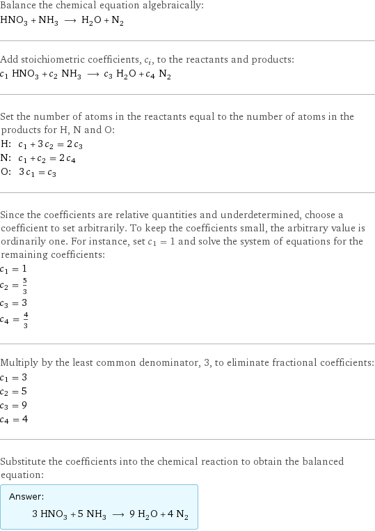 Balance the chemical equation algebraically: HNO_3 + NH_3 ⟶ H_2O + N_2 Add stoichiometric coefficients, c_i, to the reactants and products: c_1 HNO_3 + c_2 NH_3 ⟶ c_3 H_2O + c_4 N_2 Set the number of atoms in the reactants equal to the number of atoms in the products for H, N and O: H: | c_1 + 3 c_2 = 2 c_3 N: | c_1 + c_2 = 2 c_4 O: | 3 c_1 = c_3 Since the coefficients are relative quantities and underdetermined, choose a coefficient to set arbitrarily. To keep the coefficients small, the arbitrary value is ordinarily one. For instance, set c_1 = 1 and solve the system of equations for the remaining coefficients: c_1 = 1 c_2 = 5/3 c_3 = 3 c_4 = 4/3 Multiply by the least common denominator, 3, to eliminate fractional coefficients: c_1 = 3 c_2 = 5 c_3 = 9 c_4 = 4 Substitute the coefficients into the chemical reaction to obtain the balanced equation: Answer: |   | 3 HNO_3 + 5 NH_3 ⟶ 9 H_2O + 4 N_2