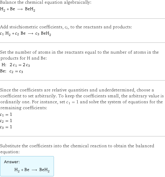 Balance the chemical equation algebraically: H_2 + Be ⟶ BeH_2 Add stoichiometric coefficients, c_i, to the reactants and products: c_1 H_2 + c_2 Be ⟶ c_3 BeH_2 Set the number of atoms in the reactants equal to the number of atoms in the products for H and Be: H: | 2 c_1 = 2 c_3 Be: | c_2 = c_3 Since the coefficients are relative quantities and underdetermined, choose a coefficient to set arbitrarily. To keep the coefficients small, the arbitrary value is ordinarily one. For instance, set c_1 = 1 and solve the system of equations for the remaining coefficients: c_1 = 1 c_2 = 1 c_3 = 1 Substitute the coefficients into the chemical reaction to obtain the balanced equation: Answer: |   | H_2 + Be ⟶ BeH_2