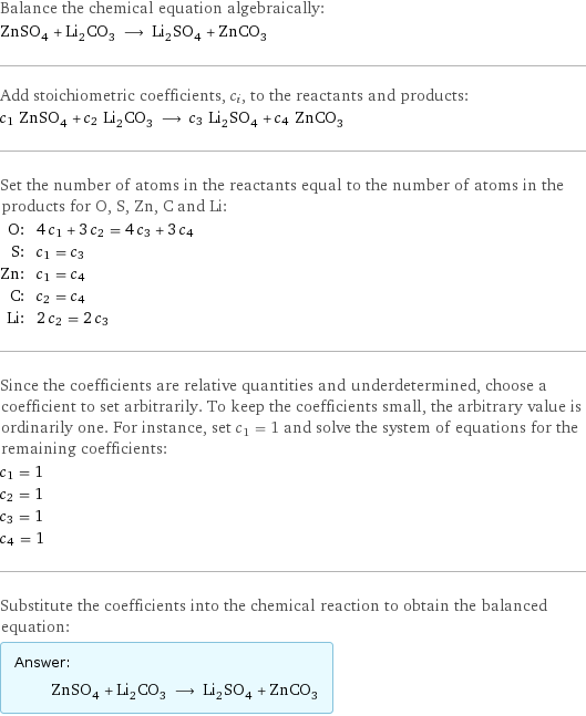 Balance the chemical equation algebraically: ZnSO_4 + Li_2CO_3 ⟶ Li_2SO_4 + ZnCO_3 Add stoichiometric coefficients, c_i, to the reactants and products: c_1 ZnSO_4 + c_2 Li_2CO_3 ⟶ c_3 Li_2SO_4 + c_4 ZnCO_3 Set the number of atoms in the reactants equal to the number of atoms in the products for O, S, Zn, C and Li: O: | 4 c_1 + 3 c_2 = 4 c_3 + 3 c_4 S: | c_1 = c_3 Zn: | c_1 = c_4 C: | c_2 = c_4 Li: | 2 c_2 = 2 c_3 Since the coefficients are relative quantities and underdetermined, choose a coefficient to set arbitrarily. To keep the coefficients small, the arbitrary value is ordinarily one. For instance, set c_1 = 1 and solve the system of equations for the remaining coefficients: c_1 = 1 c_2 = 1 c_3 = 1 c_4 = 1 Substitute the coefficients into the chemical reaction to obtain the balanced equation: Answer: |   | ZnSO_4 + Li_2CO_3 ⟶ Li_2SO_4 + ZnCO_3