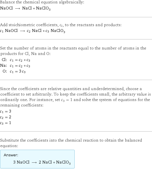 Balance the chemical equation algebraically: NaOCl ⟶ NaCl + NaClO_3 Add stoichiometric coefficients, c_i, to the reactants and products: c_1 NaOCl ⟶ c_2 NaCl + c_3 NaClO_3 Set the number of atoms in the reactants equal to the number of atoms in the products for Cl, Na and O: Cl: | c_1 = c_2 + c_3 Na: | c_1 = c_2 + c_3 O: | c_1 = 3 c_3 Since the coefficients are relative quantities and underdetermined, choose a coefficient to set arbitrarily. To keep the coefficients small, the arbitrary value is ordinarily one. For instance, set c_3 = 1 and solve the system of equations for the remaining coefficients: c_1 = 3 c_2 = 2 c_3 = 1 Substitute the coefficients into the chemical reaction to obtain the balanced equation: Answer: |   | 3 NaOCl ⟶ 2 NaCl + NaClO_3