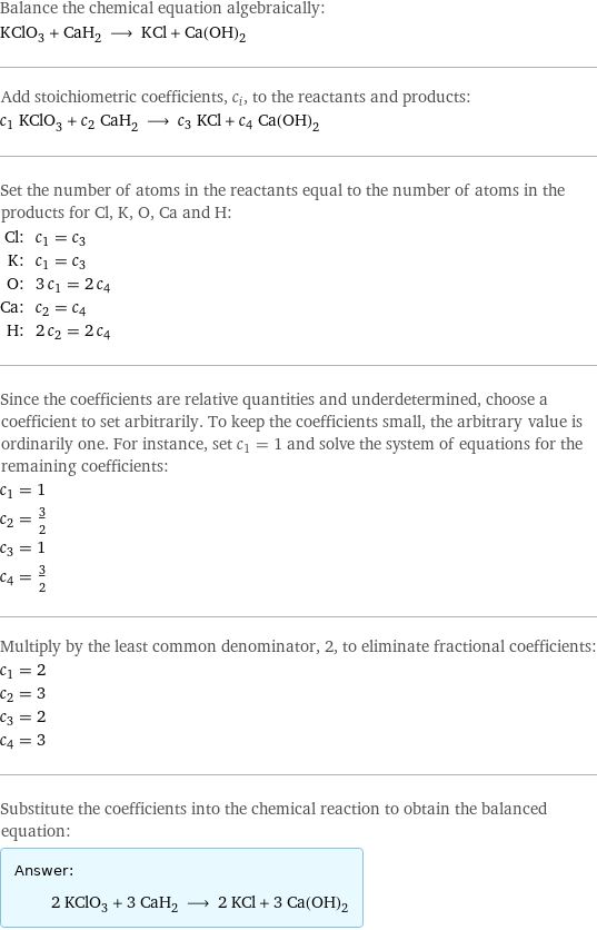 Balance the chemical equation algebraically: KClO_3 + CaH_2 ⟶ KCl + Ca(OH)_2 Add stoichiometric coefficients, c_i, to the reactants and products: c_1 KClO_3 + c_2 CaH_2 ⟶ c_3 KCl + c_4 Ca(OH)_2 Set the number of atoms in the reactants equal to the number of atoms in the products for Cl, K, O, Ca and H: Cl: | c_1 = c_3 K: | c_1 = c_3 O: | 3 c_1 = 2 c_4 Ca: | c_2 = c_4 H: | 2 c_2 = 2 c_4 Since the coefficients are relative quantities and underdetermined, choose a coefficient to set arbitrarily. To keep the coefficients small, the arbitrary value is ordinarily one. For instance, set c_1 = 1 and solve the system of equations for the remaining coefficients: c_1 = 1 c_2 = 3/2 c_3 = 1 c_4 = 3/2 Multiply by the least common denominator, 2, to eliminate fractional coefficients: c_1 = 2 c_2 = 3 c_3 = 2 c_4 = 3 Substitute the coefficients into the chemical reaction to obtain the balanced equation: Answer: |   | 2 KClO_3 + 3 CaH_2 ⟶ 2 KCl + 3 Ca(OH)_2