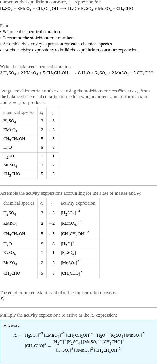 Construct the equilibrium constant, K, expression for: H_2SO_4 + KMnO_4 + CH_3CH_2OH ⟶ H_2O + K_2SO_4 + MnSO_4 + CH_3CHO Plan: • Balance the chemical equation. • Determine the stoichiometric numbers. • Assemble the activity expression for each chemical species. • Use the activity expressions to build the equilibrium constant expression. Write the balanced chemical equation: 3 H_2SO_4 + 2 KMnO_4 + 5 CH_3CH_2OH ⟶ 8 H_2O + K_2SO_4 + 2 MnSO_4 + 5 CH_3CHO Assign stoichiometric numbers, ν_i, using the stoichiometric coefficients, c_i, from the balanced chemical equation in the following manner: ν_i = -c_i for reactants and ν_i = c_i for products: chemical species | c_i | ν_i H_2SO_4 | 3 | -3 KMnO_4 | 2 | -2 CH_3CH_2OH | 5 | -5 H_2O | 8 | 8 K_2SO_4 | 1 | 1 MnSO_4 | 2 | 2 CH_3CHO | 5 | 5 Assemble the activity expressions accounting for the state of matter and ν_i: chemical species | c_i | ν_i | activity expression H_2SO_4 | 3 | -3 | ([H2SO4])^(-3) KMnO_4 | 2 | -2 | ([KMnO4])^(-2) CH_3CH_2OH | 5 | -5 | ([CH3CH2OH])^(-5) H_2O | 8 | 8 | ([H2O])^8 K_2SO_4 | 1 | 1 | [K2SO4] MnSO_4 | 2 | 2 | ([MnSO4])^2 CH_3CHO | 5 | 5 | ([CH3CHO])^5 The equilibrium constant symbol in the concentration basis is: K_c Mulitply the activity expressions to arrive at the K_c expression: Answer: |   | K_c = ([H2SO4])^(-3) ([KMnO4])^(-2) ([CH3CH2OH])^(-5) ([H2O])^8 [K2SO4] ([MnSO4])^2 ([CH3CHO])^5 = (([H2O])^8 [K2SO4] ([MnSO4])^2 ([CH3CHO])^5)/(([H2SO4])^3 ([KMnO4])^2 ([CH3CH2OH])^5)