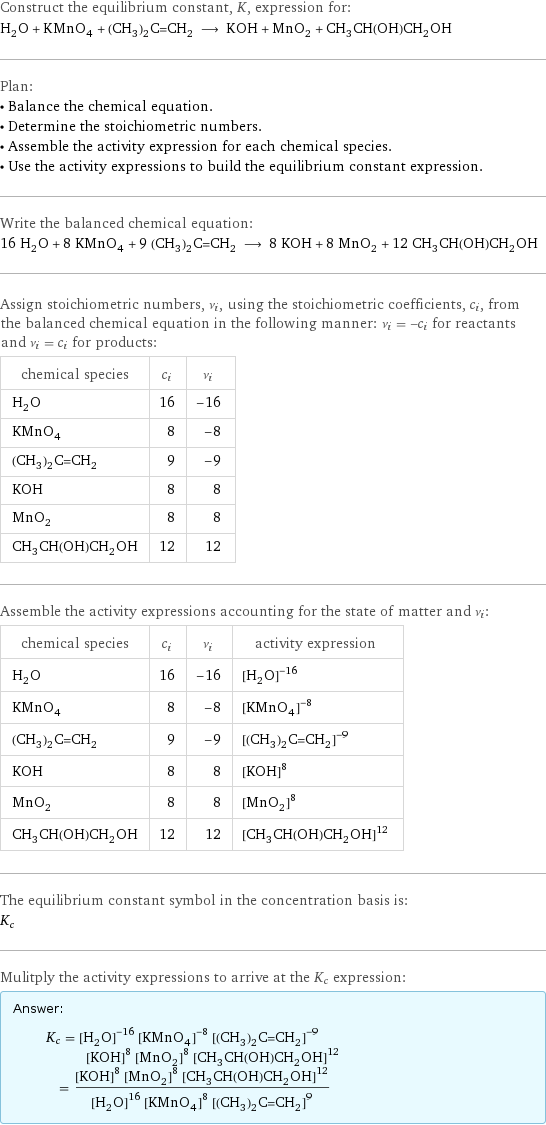 Construct the equilibrium constant, K, expression for: H_2O + KMnO_4 + (CH_3)_2C=CH_2 ⟶ KOH + MnO_2 + CH_3CH(OH)CH_2OH Plan: • Balance the chemical equation. • Determine the stoichiometric numbers. • Assemble the activity expression for each chemical species. • Use the activity expressions to build the equilibrium constant expression. Write the balanced chemical equation: 16 H_2O + 8 KMnO_4 + 9 (CH_3)_2C=CH_2 ⟶ 8 KOH + 8 MnO_2 + 12 CH_3CH(OH)CH_2OH Assign stoichiometric numbers, ν_i, using the stoichiometric coefficients, c_i, from the balanced chemical equation in the following manner: ν_i = -c_i for reactants and ν_i = c_i for products: chemical species | c_i | ν_i H_2O | 16 | -16 KMnO_4 | 8 | -8 (CH_3)_2C=CH_2 | 9 | -9 KOH | 8 | 8 MnO_2 | 8 | 8 CH_3CH(OH)CH_2OH | 12 | 12 Assemble the activity expressions accounting for the state of matter and ν_i: chemical species | c_i | ν_i | activity expression H_2O | 16 | -16 | ([H2O])^(-16) KMnO_4 | 8 | -8 | ([KMnO4])^(-8) (CH_3)_2C=CH_2 | 9 | -9 | ([(CH3)2C=CH2])^(-9) KOH | 8 | 8 | ([KOH])^8 MnO_2 | 8 | 8 | ([MnO2])^8 CH_3CH(OH)CH_2OH | 12 | 12 | ([CH3CH(OH)CH2OH])^12 The equilibrium constant symbol in the concentration basis is: K_c Mulitply the activity expressions to arrive at the K_c expression: Answer: |   | K_c = ([H2O])^(-16) ([KMnO4])^(-8) ([(CH3)2C=CH2])^(-9) ([KOH])^8 ([MnO2])^8 ([CH3CH(OH)CH2OH])^12 = (([KOH])^8 ([MnO2])^8 ([CH3CH(OH)CH2OH])^12)/(([H2O])^16 ([KMnO4])^8 ([(CH3)2C=CH2])^9)