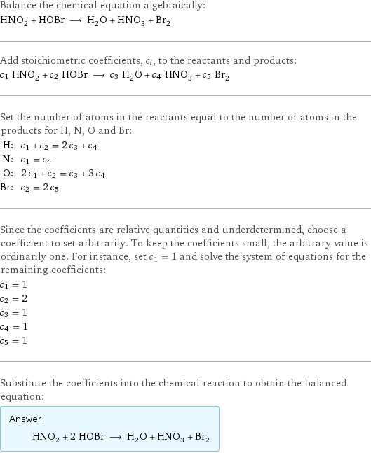 Balance the chemical equation algebraically: HNO_2 + HOBr ⟶ H_2O + HNO_3 + Br_2 Add stoichiometric coefficients, c_i, to the reactants and products: c_1 HNO_2 + c_2 HOBr ⟶ c_3 H_2O + c_4 HNO_3 + c_5 Br_2 Set the number of atoms in the reactants equal to the number of atoms in the products for H, N, O and Br: H: | c_1 + c_2 = 2 c_3 + c_4 N: | c_1 = c_4 O: | 2 c_1 + c_2 = c_3 + 3 c_4 Br: | c_2 = 2 c_5 Since the coefficients are relative quantities and underdetermined, choose a coefficient to set arbitrarily. To keep the coefficients small, the arbitrary value is ordinarily one. For instance, set c_1 = 1 and solve the system of equations for the remaining coefficients: c_1 = 1 c_2 = 2 c_3 = 1 c_4 = 1 c_5 = 1 Substitute the coefficients into the chemical reaction to obtain the balanced equation: Answer: |   | HNO_2 + 2 HOBr ⟶ H_2O + HNO_3 + Br_2