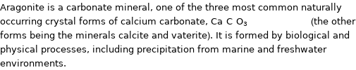 Aragonite is a carbonate mineral, one of the three most common naturally occurring crystal forms of calcium carbonate, Ca_C_O_3_________________ (the other forms being the minerals calcite and vaterite). It is formed by biological and physical processes, including precipitation from marine and freshwater environments.