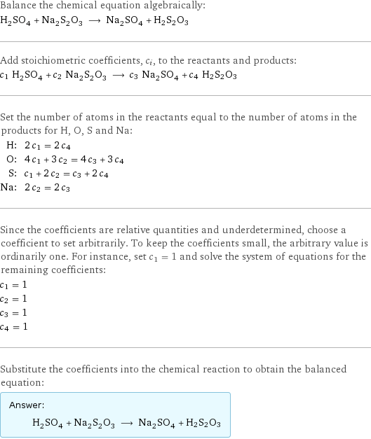 Balance the chemical equation algebraically: H_2SO_4 + Na_2S_2O_3 ⟶ Na_2SO_4 + H2S2O3 Add stoichiometric coefficients, c_i, to the reactants and products: c_1 H_2SO_4 + c_2 Na_2S_2O_3 ⟶ c_3 Na_2SO_4 + c_4 H2S2O3 Set the number of atoms in the reactants equal to the number of atoms in the products for H, O, S and Na: H: | 2 c_1 = 2 c_4 O: | 4 c_1 + 3 c_2 = 4 c_3 + 3 c_4 S: | c_1 + 2 c_2 = c_3 + 2 c_4 Na: | 2 c_2 = 2 c_3 Since the coefficients are relative quantities and underdetermined, choose a coefficient to set arbitrarily. To keep the coefficients small, the arbitrary value is ordinarily one. For instance, set c_1 = 1 and solve the system of equations for the remaining coefficients: c_1 = 1 c_2 = 1 c_3 = 1 c_4 = 1 Substitute the coefficients into the chemical reaction to obtain the balanced equation: Answer: |   | H_2SO_4 + Na_2S_2O_3 ⟶ Na_2SO_4 + H2S2O3