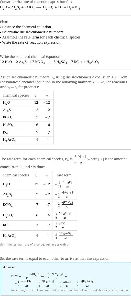 Construct the rate of reaction expression for: H_2O + As_2S_3 + KClO_4 ⟶ H_2SO_4 + KCl + H_3AsO_4 Plan: • Balance the chemical equation. • Determine the stoichiometric numbers. • Assemble the rate term for each chemical species. • Write the rate of reaction expression. Write the balanced chemical equation: 12 H_2O + 2 As_2S_3 + 7 KClO_4 ⟶ 6 H_2SO_4 + 7 KCl + 4 H_3AsO_4 Assign stoichiometric numbers, ν_i, using the stoichiometric coefficients, c_i, from the balanced chemical equation in the following manner: ν_i = -c_i for reactants and ν_i = c_i for products: chemical species | c_i | ν_i H_2O | 12 | -12 As_2S_3 | 2 | -2 KClO_4 | 7 | -7 H_2SO_4 | 6 | 6 KCl | 7 | 7 H_3AsO_4 | 4 | 4 The rate term for each chemical species, B_i, is 1/ν_i(Δ[B_i])/(Δt) where [B_i] is the amount concentration and t is time: chemical species | c_i | ν_i | rate term H_2O | 12 | -12 | -1/12 (Δ[H2O])/(Δt) As_2S_3 | 2 | -2 | -1/2 (Δ[As2S3])/(Δt) KClO_4 | 7 | -7 | -1/7 (Δ[KClO4])/(Δt) H_2SO_4 | 6 | 6 | 1/6 (Δ[H2SO4])/(Δt) KCl | 7 | 7 | 1/7 (Δ[KCl])/(Δt) H_3AsO_4 | 4 | 4 | 1/4 (Δ[H3AsO4])/(Δt) (for infinitesimal rate of change, replace Δ with d) Set the rate terms equal to each other to arrive at the rate expression: Answer: |   | rate = -1/12 (Δ[H2O])/(Δt) = -1/2 (Δ[As2S3])/(Δt) = -1/7 (Δ[KClO4])/(Δt) = 1/6 (Δ[H2SO4])/(Δt) = 1/7 (Δ[KCl])/(Δt) = 1/4 (Δ[H3AsO4])/(Δt) (assuming constant volume and no accumulation of intermediates or side products)