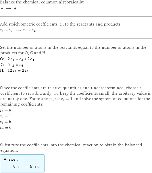 Balance the chemical equation algebraically:  + ⟶ +  Add stoichiometric coefficients, c_i, to the reactants and products: c_1 + c_2 ⟶ c_3 + c_4  Set the number of atoms in the reactants equal to the number of atoms in the products for O, C and H: O: | 2 c_1 = c_3 + 2 c_4 C: | 6 c_2 = c_4 H: | 12 c_2 = 2 c_3 Since the coefficients are relative quantities and underdetermined, choose a coefficient to set arbitrarily. To keep the coefficients small, the arbitrary value is ordinarily one. For instance, set c_2 = 1 and solve the system of equations for the remaining coefficients: c_1 = 9 c_2 = 1 c_3 = 6 c_4 = 6 Substitute the coefficients into the chemical reaction to obtain the balanced equation: Answer: |   | 9 + ⟶ 6 + 6 