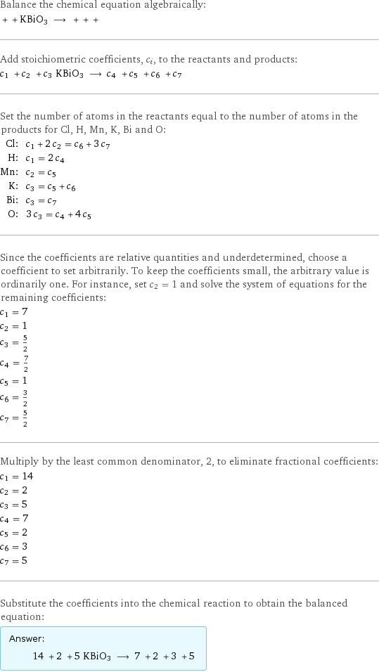 Balance the chemical equation algebraically:  + + KBiO3 ⟶ + + +  Add stoichiometric coefficients, c_i, to the reactants and products: c_1 + c_2 + c_3 KBiO3 ⟶ c_4 + c_5 + c_6 + c_7  Set the number of atoms in the reactants equal to the number of atoms in the products for Cl, H, Mn, K, Bi and O: Cl: | c_1 + 2 c_2 = c_6 + 3 c_7 H: | c_1 = 2 c_4 Mn: | c_2 = c_5 K: | c_3 = c_5 + c_6 Bi: | c_3 = c_7 O: | 3 c_3 = c_4 + 4 c_5 Since the coefficients are relative quantities and underdetermined, choose a coefficient to set arbitrarily. To keep the coefficients small, the arbitrary value is ordinarily one. For instance, set c_2 = 1 and solve the system of equations for the remaining coefficients: c_1 = 7 c_2 = 1 c_3 = 5/2 c_4 = 7/2 c_5 = 1 c_6 = 3/2 c_7 = 5/2 Multiply by the least common denominator, 2, to eliminate fractional coefficients: c_1 = 14 c_2 = 2 c_3 = 5 c_4 = 7 c_5 = 2 c_6 = 3 c_7 = 5 Substitute the coefficients into the chemical reaction to obtain the balanced equation: Answer: |   | 14 + 2 + 5 KBiO3 ⟶ 7 + 2 + 3 + 5 