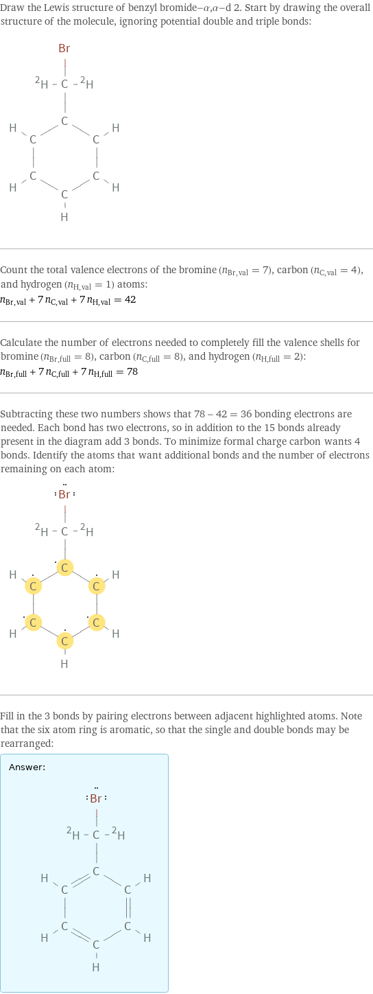 Draw the Lewis structure of benzyl bromide-α, α-d 2. Start by drawing the overall structure of the molecule, ignoring potential double and triple bonds:  Count the total valence electrons of the bromine (n_Br, val = 7), carbon (n_C, val = 4), and hydrogen (n_H, val = 1) atoms: n_Br, val + 7 n_C, val + 7 n_H, val = 42 Calculate the number of electrons needed to completely fill the valence shells for bromine (n_Br, full = 8), carbon (n_C, full = 8), and hydrogen (n_H, full = 2): n_Br, full + 7 n_C, full + 7 n_H, full = 78 Subtracting these two numbers shows that 78 - 42 = 36 bonding electrons are needed. Each bond has two electrons, so in addition to the 15 bonds already present in the diagram add 3 bonds. To minimize formal charge carbon wants 4 bonds. Identify the atoms that want additional bonds and the number of electrons remaining on each atom:  Fill in the 3 bonds by pairing electrons between adjacent highlighted atoms. Note that the six atom ring is aromatic, so that the single and double bonds may be rearranged: Answer: |   | 