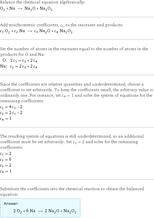 Balance the chemical equation algebraically: O_2 + Na ⟶ Na_2O + Na_2O_2 Add stoichiometric coefficients, c_i, to the reactants and products: c_1 O_2 + c_2 Na ⟶ c_3 Na_2O + c_4 Na_2O_2 Set the number of atoms in the reactants equal to the number of atoms in the products for O and Na: O: | 2 c_1 = c_3 + 2 c_4 Na: | c_2 = 2 c_3 + 2 c_4 Since the coefficients are relative quantities and underdetermined, choose a coefficient to set arbitrarily. To keep the coefficients small, the arbitrary value is ordinarily one. For instance, set c_4 = 1 and solve the system of equations for the remaining coefficients: c_2 = 4 c_1 - 2 c_3 = 2 c_1 - 2 c_4 = 1 The resulting system of equations is still underdetermined, so an additional coefficient must be set arbitrarily. Set c_1 = 2 and solve for the remaining coefficients: c_1 = 2 c_2 = 6 c_3 = 2 c_4 = 1 Substitute the coefficients into the chemical reaction to obtain the balanced equation: Answer: |   | 2 O_2 + 6 Na ⟶ 2 Na_2O + Na_2O_2