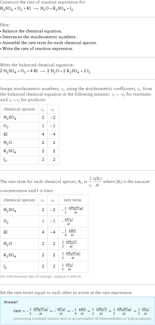 Construct the rate of reaction expression for: H_2SO_4 + O_2 + KI ⟶ H_2O + K_2SO_4 + I_2 Plan: • Balance the chemical equation. • Determine the stoichiometric numbers. • Assemble the rate term for each chemical species. • Write the rate of reaction expression. Write the balanced chemical equation: 2 H_2SO_4 + O_2 + 4 KI ⟶ 2 H_2O + 2 K_2SO_4 + 2 I_2 Assign stoichiometric numbers, ν_i, using the stoichiometric coefficients, c_i, from the balanced chemical equation in the following manner: ν_i = -c_i for reactants and ν_i = c_i for products: chemical species | c_i | ν_i H_2SO_4 | 2 | -2 O_2 | 1 | -1 KI | 4 | -4 H_2O | 2 | 2 K_2SO_4 | 2 | 2 I_2 | 2 | 2 The rate term for each chemical species, B_i, is 1/ν_i(Δ[B_i])/(Δt) where [B_i] is the amount concentration and t is time: chemical species | c_i | ν_i | rate term H_2SO_4 | 2 | -2 | -1/2 (Δ[H2SO4])/(Δt) O_2 | 1 | -1 | -(Δ[O2])/(Δt) KI | 4 | -4 | -1/4 (Δ[KI])/(Δt) H_2O | 2 | 2 | 1/2 (Δ[H2O])/(Δt) K_2SO_4 | 2 | 2 | 1/2 (Δ[K2SO4])/(Δt) I_2 | 2 | 2 | 1/2 (Δ[I2])/(Δt) (for infinitesimal rate of change, replace Δ with d) Set the rate terms equal to each other to arrive at the rate expression: Answer: |   | rate = -1/2 (Δ[H2SO4])/(Δt) = -(Δ[O2])/(Δt) = -1/4 (Δ[KI])/(Δt) = 1/2 (Δ[H2O])/(Δt) = 1/2 (Δ[K2SO4])/(Δt) = 1/2 (Δ[I2])/(Δt) (assuming constant volume and no accumulation of intermediates or side products)