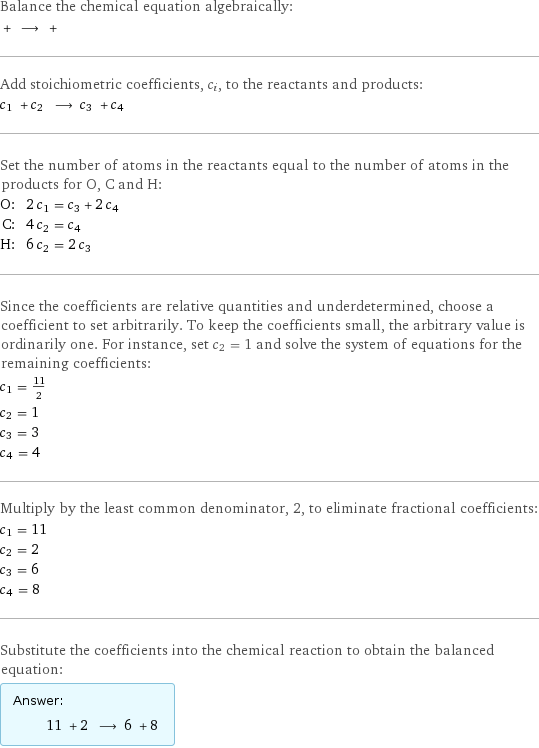 Balance the chemical equation algebraically:  + ⟶ +  Add stoichiometric coefficients, c_i, to the reactants and products: c_1 + c_2 ⟶ c_3 + c_4  Set the number of atoms in the reactants equal to the number of atoms in the products for O, C and H: O: | 2 c_1 = c_3 + 2 c_4 C: | 4 c_2 = c_4 H: | 6 c_2 = 2 c_3 Since the coefficients are relative quantities and underdetermined, choose a coefficient to set arbitrarily. To keep the coefficients small, the arbitrary value is ordinarily one. For instance, set c_2 = 1 and solve the system of equations for the remaining coefficients: c_1 = 11/2 c_2 = 1 c_3 = 3 c_4 = 4 Multiply by the least common denominator, 2, to eliminate fractional coefficients: c_1 = 11 c_2 = 2 c_3 = 6 c_4 = 8 Substitute the coefficients into the chemical reaction to obtain the balanced equation: Answer: |   | 11 + 2 ⟶ 6 + 8 