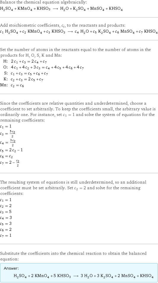 Balance the chemical equation algebraically: H_2SO_4 + KMnO_4 + KHSO3 ⟶ H_2O + K_2SO_4 + MnSO_4 + KHSO_4 Add stoichiometric coefficients, c_i, to the reactants and products: c_1 H_2SO_4 + c_2 KMnO_4 + c_3 KHSO3 ⟶ c_4 H_2O + c_5 K_2SO_4 + c_6 MnSO_4 + c_7 KHSO_4 Set the number of atoms in the reactants equal to the number of atoms in the products for H, O, S, K and Mn: H: | 2 c_1 + c_3 = 2 c_4 + c_7 O: | 4 c_1 + 4 c_2 + 3 c_3 = c_4 + 4 c_5 + 4 c_6 + 4 c_7 S: | c_1 + c_3 = c_5 + c_6 + c_7 K: | c_2 + c_3 = 2 c_5 + c_7 Mn: | c_2 = c_6 Since the coefficients are relative quantities and underdetermined, choose a coefficient to set arbitrarily. To keep the coefficients small, the arbitrary value is ordinarily one. For instance, set c_1 = 1 and solve the system of equations for the remaining coefficients: c_1 = 1 c_3 = (5 c_2)/2 c_4 = (3 c_2)/2 c_5 = 2 c_2 - 1 c_6 = c_2 c_7 = 2 - c_2/2 The resulting system of equations is still underdetermined, so an additional coefficient must be set arbitrarily. Set c_2 = 2 and solve for the remaining coefficients: c_1 = 1 c_2 = 2 c_3 = 5 c_4 = 3 c_5 = 3 c_6 = 2 c_7 = 1 Substitute the coefficients into the chemical reaction to obtain the balanced equation: Answer: |   | H_2SO_4 + 2 KMnO_4 + 5 KHSO3 ⟶ 3 H_2O + 3 K_2SO_4 + 2 MnSO_4 + KHSO_4