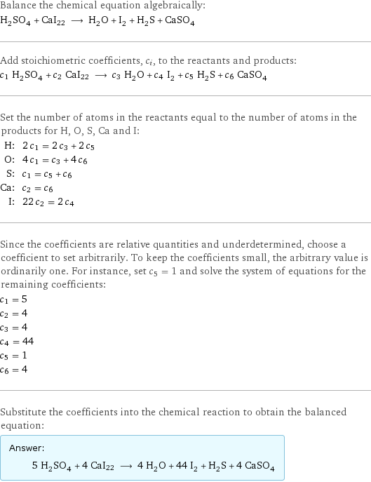 Balance the chemical equation algebraically: H_2SO_4 + CaI22 ⟶ H_2O + I_2 + H_2S + CaSO_4 Add stoichiometric coefficients, c_i, to the reactants and products: c_1 H_2SO_4 + c_2 CaI22 ⟶ c_3 H_2O + c_4 I_2 + c_5 H_2S + c_6 CaSO_4 Set the number of atoms in the reactants equal to the number of atoms in the products for H, O, S, Ca and I: H: | 2 c_1 = 2 c_3 + 2 c_5 O: | 4 c_1 = c_3 + 4 c_6 S: | c_1 = c_5 + c_6 Ca: | c_2 = c_6 I: | 22 c_2 = 2 c_4 Since the coefficients are relative quantities and underdetermined, choose a coefficient to set arbitrarily. To keep the coefficients small, the arbitrary value is ordinarily one. For instance, set c_5 = 1 and solve the system of equations for the remaining coefficients: c_1 = 5 c_2 = 4 c_3 = 4 c_4 = 44 c_5 = 1 c_6 = 4 Substitute the coefficients into the chemical reaction to obtain the balanced equation: Answer: |   | 5 H_2SO_4 + 4 CaI22 ⟶ 4 H_2O + 44 I_2 + H_2S + 4 CaSO_4