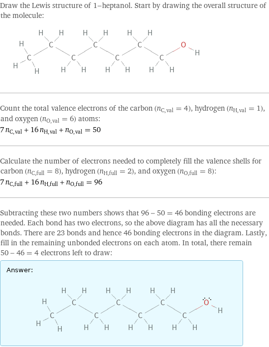 Draw the Lewis structure of 1-heptanol. Start by drawing the overall structure of the molecule:  Count the total valence electrons of the carbon (n_C, val = 4), hydrogen (n_H, val = 1), and oxygen (n_O, val = 6) atoms: 7 n_C, val + 16 n_H, val + n_O, val = 50 Calculate the number of electrons needed to completely fill the valence shells for carbon (n_C, full = 8), hydrogen (n_H, full = 2), and oxygen (n_O, full = 8): 7 n_C, full + 16 n_H, full + n_O, full = 96 Subtracting these two numbers shows that 96 - 50 = 46 bonding electrons are needed. Each bond has two electrons, so the above diagram has all the necessary bonds. There are 23 bonds and hence 46 bonding electrons in the diagram. Lastly, fill in the remaining unbonded electrons on each atom. In total, there remain 50 - 46 = 4 electrons left to draw: Answer: |   | 