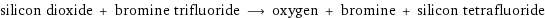 silicon dioxide + bromine trifluoride ⟶ oxygen + bromine + silicon tetrafluoride