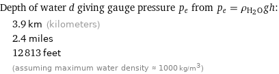 Depth of water d giving gauge pressure p_e from p_e = ρ_(H_2O)gh:  | 3.9 km (kilometers)  | 2.4 miles  | 12813 feet  | (assuming maximum water density ≈ 1000 kg/m^3)